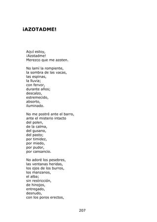¡AZOTADME!



 AQUÍ estoy,
 ¡Azotadme!
 Merezco que me azoten.

 No lamí la rompiente,
 la sombra de las vacas,
 las espinas,
 la lluvia;
 con fervor,
 durante años;
 descalzo,
 estremecido,
 absorto,
 iluminado.

 No me postré ante el barro,
 ante el misterio intacto
 del polen,
 de la calma,
 del gusano,
 del pasto;
 por timidez,
 por miedo,
 por pudor,
 por cansancio.

 No adoré los pesebres,
 las ventanas heridas,
 los ojos de los burros,
 los manzanos,
 el alba;
 sin restricción,
 de hinojos,
 entregado,
 desnudo,
 con los poros erectos,


                               207
 