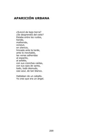 APARICIÓN URBANA



 ¿SURGIÓ de bajo tierra?
 ¿Se desprendió del cielo?
 Estaba entre los ruidos,
 herido,
 malherido,
 inmóvil,
 en silencio,
 hincado ante la tarde,
 ante lo inevitable,
 las venas adheridas
 al espanto,
 al asfalto,
 con sus crenchas caídas,
 con sus ojos de santo,
 todo, todo desnudo,
 casi azul, de tan blanco.

 Hablaban de un caballo.
 Yo creo que era un ángel.




                             209
 