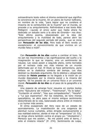 extraordinario texto sobre el drama existencial que significa
la conciencia de la muerte. En un plano de humor kafkiano,
en nombre de la vida, “para lograr que no cundiera el
miasma de la certidumbre de la muerte” por el mundo, se
procede a su aniquilamiento. Refiriéndose a ese texto Aldo
Pellegrini —quizás el único autor que hasta ahora ha
dedicado un estudio serio a la obra de Girondo— nos dice:
“Este último poema, obsesionado por la idea del
aniquilamiento y la inutilidad de todo, parece abrir las
perspectivas del segundo período del poeta, que se inicia
con Persuasión de los días. Pero todo el libro revela un
escepticismo: el convencimiento de que vivimos en un
mundo falso e inútil”.


  Con Persuasión de los días vuelve a cambiar el tono. Ya
no son los movimientos y las significaciones del sueño y la
imaginación lo que se impone, sino un sentimiento de
náusea. Las cosas pasan a segundo plano, como borradas
por el rechazo cada vez más intenso de un mundo
deformado por el mal. El título se hace admonitorio, pone
énfasis en la dialéctica sombría del tiempo. Los días
deslizan su desolado argumento. De la elástica y abigarrada
corteza de Veinte poemas se ha llegado a la visión de un
mundo degradado por la miseria social y la miseria del
espíritu. Se ha pasado de un universo físico a un universo
moral. Persuasión de los días es el paso de la geografía a la
ética.
  Una especie de amargo furor resuena en ciertos textos
como “Ejecutoria del miasma”, “Testimonial”, “Es la baba”,
“Invitación al vómito”, “Hay que compadecerlos”, “Hazaña”
y “Lo que esperamos”. Por los restantes, de tono menos
apocalíptico, se abre paso el mismo antiguo sentimiento
deslumbrado de la vida, balanceado ahora entre el misterio
y un humor más severo.
  El clima exasperado del libro nace de un estado de
acorralamiento. La insatisfacción de una exigencia de
plenitud nunca cumplida, antes dirigida exclusivamente a
esa realidad exterior, donde el mar se “empantana” (V. 53),
se dirige ahora también contra el propio yo: “¡Azotadme! /
Merezco que me azoten... No me postré ante el barro, /
ante el misterio intacto” (P. 274). Sentimiento de culpa,


                              21
 