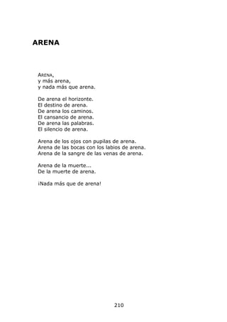 ARENA



 ARENA,
 y más arena,
 y nada más que arena.

 De arena el horizonte.
 El destino de arena.
 De arena los caminos.
 El cansancio de arena.
 De arena las palabras.
 El silencio de arena.

 Arena de los ojos con pupilas de arena.
 Arena de las bocas con los labios de arena.
 Arena de la sangre de las venas de arena.

 Arena de la muerte...
 De la muerte de arena.

 ¡Nada más que de arena!




                               210
 