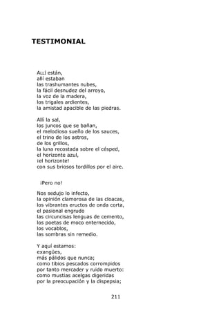 TESTIMONIAL



 ALLÍ están,
 allí estaban
 las trashumantes nubes,
 la fácil desnudez del arroyo,
 la voz de la madera,
 los trigales ardientes,
 la amistad apacible de las piedras.

 Allí la sal,
 los juncos que se bañan,
 el melodioso sueño de los sauces,
 el trino de los astros,
 de los grillos,
 la luna recostada sobre el césped,
 el horizonte azul,
 ¡el horizonte!
 con sus briosos tordillos por el aire.


  ¡Pero no!

 Nos sedujo lo infecto,
 la opinión clamorosa de las cloacas,
 los vibrantes eructos de onda corta,
 el pasional engrudo
 las circuncisas lenguas de cemento,
 los poetas de moco enternecido,
 los vocablos,
 las sombras sin remedio.

 Y aquí estamos:
 exangües,
 más pálidos que nunca;
 como tibios pescados corrompidos
 por tanto mercader y ruido muerto:
 como mustias acelgas digeridas
 por la preocupación y la dispepsia;


                                 211
 