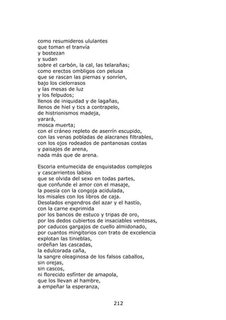 como resumideros ululantes
que toman el tranvía
y bostezan
y sudan
sobre el carbón, la cal, las telarañas;
como erectos ombligos con pelusa
que se rascan las piernas y sonríen,
bajo los cielorrasos
y las mesas de luz
y los felpudos;
llenos de iniquidad y de lagañas,
llenos de hiel y tics a contrapelo,
de histrionismos madeja,
yarará,
mosca muerta;
con el cráneo repleto de aserrín escupido,
con las venas pobladas de alacranes filtrables,
con los ojos rodeados de pantanosas costas
y paisajes de arena,
nada más que de arena.

Escoria entumecida de enquistados complejos
y cascarrientos labios
que se olvida del sexo en todas partes,
que confunde el amor con el masaje,
la poesía con la congoja acidulada,
los misales con los libros de caja.
Desolados engendros del azar y el hastío,
con la carne exprimida
por los bancos de estuco y tripas de oro,
por los dedos cubiertos de insaciables ventosas,
por caducos gargajos de cuello almidonado,
por cuantos mingitorios con trato de excelencia
explotan las tinieblas,
ordeñan las cascadas,
la edulcorada caña,
la sangre oleaginosa de los falsos caballos,
sin orejas,
sin cascos,
ni florecido esfínter de amapola,
que los llevan al hambre,
a empeñar la esperanza,


                              212
 
