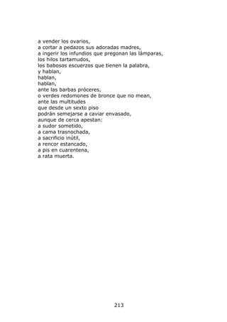 a vender los ovarios,
a cortar a pedazos sus adoradas madres,
a ingerir los infundios que pregonan las lámparas,
los hilos tartamudos,
los babosos escuerzos que tienen la palabra,
y hablan,
hablan,
hablan,
ante las barbas próceres,
o verdes redomones de bronce que no mean,
ante las multitudes
que desde un sexto piso
podrán semejarse a caviar envasado,
aunque de cerca apestan:
a sudor sometido,
a cama trasnochada,
a sacrificio inútil,
a rencor estancado,
a pis en cuarentena,
a rata muerta.




                              213
 