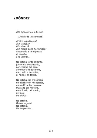¿DÓNDE?



 ¿ME EXTRAVIÉ en la fiebre?

  ¿Detrás de las sonrisas?

 ¿Entre los alfileres?
 ¿En la duda?
 ¿En el rezo?
 ¿En medio de la herrumbre?
 ¿Asomado a la angustia,
 al engaño,
 a lo verde?...

 No estaba junto al llanto,
 junto a lo despiadado,
 por encima del asco,
 adherido a la ausencia,
 mezclado a la ceniza,
 al horror, al delirio.

 No estaba con mi sombra,
 no estaba con mis gestos,
 más allá de las normas,
 más allá del misterio,
 en el fondo del sueño,
 del eco,
 del olvido.

 No estaba.
 ¡Estoy seguro!
 No estaba.
 Me he perdido.




                              214
 