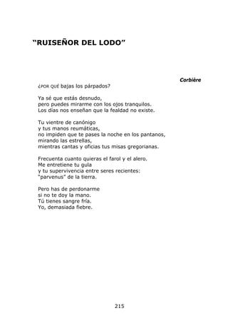 “RUISEÑOR DEL LODO”




                                                     Corbière
 ¿POR QUÉ bajas los párpados?

 Ya sé que estás desnudo,
 pero puedes mirarme con los ojos tranquilos.
 Los días nos enseñan que la fealdad no existe.

 Tu vientre de canónigo
 y tus manos reumáticas,
 no impiden que te pases la noche en los pantanos,
 mirando las estrellas,
 mientras cantas y oficias tus misas gregorianas.

 Frecuenta cuanto quieras el farol y el alero.
 Me entretiene tu gula
 y tu supervivencia entre seres recientes:
 “parvenus” de la tierra.

 Pero has de perdonarme
 si no te doy la mano.
 Tú tienes sangre fría.
 Yo, demasiada fiebre.




                                215
 