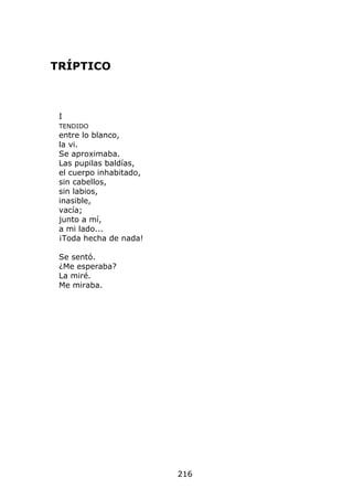 TRÍPTICO



 I
 TENDIDO
 entre lo blanco,
 la vi.
 Se aproximaba.
 Las pupilas baldías,
 el cuerpo inhabitado,
 sin cabellos,
 sin labios,
 inasible,
 vacía;
 junto a mí,
 a mi lado...
 ¡Toda hecha de nada!

 Se sentó.
 ¿Me esperaba?
 La miré.
 Me miraba.




                         216
 