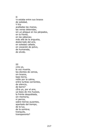 II
YA estaba entre sus brazos
de soledad,
Y frío
acalladas las manos,
las venas detenidas,
sin un pliegue en los párpados,
en la frente,
en las sábanas;
más allá de la angustia,
desterrado del aire,
en soledad callada,
en vocación de polvo,
de humareda,
de olvido.




III
¿ERA yo,
la voz muerta,
los dientes de ceniza,
sin brazos,
bajo tierra,
roído por la calma,
entre turbias corrientes,
de silencio,
de barro?
¿Era yo, por el aire,
ya lejos de mis huesos,
la frente despoblada,
sin memoria,
ni perros,
sobre tierras ausentes,
apartado del tiempo,
de la luz,
de la sombra;
tranquilo,
transparente?




                              217
 