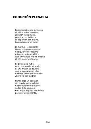 COMUNIÓN PLENARIA



 LOS NERVIOS se me adhieren
 al barro, a las paredes,
 abrazan los ramajes,
 penetran en la tierra,
 se esparcen por el aire,
 hasta alcanzar el cielo.

 El mármol, los caballos
 tienen mis propias venas.
 Cualquier dolor lastima
 mi carne, mi esqueleto.
 ¡Las veces que me he muerto
 al ver matar un toro!...

 Si diviso una nube
 debo emprender el vuelo.
 Si una mujer se acuesta
 yo me acuesto con ella.
 Cuántas veces me he dicho:
 ¿Seré yo esa piedra?

 Nunca sigo un cadáver
 sin quedarme a su lado.
 Cuando ponen un huevo,
 yo también cacareo.
 Basta que alguien me piense
 para ser un recuerdo.




                               218
 