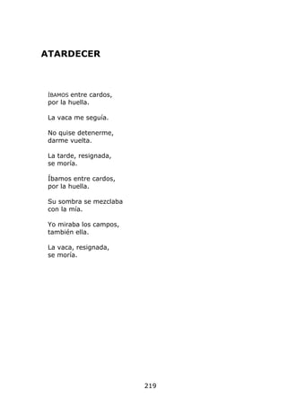 ATARDECER



 ÍBAMOS  entre cardos,
 por la huella.

 La vaca me seguía.

 No quise detenerme,
 darme vuelta.

 La tarde, resignada,
 se moría.

 Íbamos entre cardos,
 por la huella.

 Su sombra se mezclaba
 con la mía.

 Yo miraba los campos,
 también ella.

 La vaca, resignada,
 se moría.




                         219
 