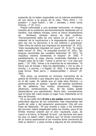 expiación de no haber respondido con la máxima posibilidad
de sus dones a la gracia de la vida: “Pero dime / —si
puedes— / ¿qué haces”, / allí, / sentado, / entre seres
ficticios...?” (P. 311).
   Poesía enfrentada a una dualidad torturante: el milagro
inaudito de la existencia permanentemente destituido por el
hombre. Una belleza minada, como la Venus Anadiomema
de       Rimbaud, símbolo eterno de este conflicto:
“horrorosamente bella de una úlcera en el ano”. Y ese
malestar de la insuficiencia y la degradación insiste una y
otra vez con su denuncia, a la vez colérica y prisionera:
“Este clima de asfixia que impregna los pulmones” (P. 272),
“esta nauseabunda iniquidad sin cauce” (P. 313), “la negra
baba rancia” (P. 291), “la iniquidad encinta” (P. 325), “las
lenguas carcomidas por vocablos hipócritas” (P. 351), “la
impúdica mentira exhibiendo el trasero” (P. 359). Y
paralelamente, la vieja, eterna, irredimible fidelidad a la
imagen solar de la vida: “volver a sonreí ríe / a la vida que
pasa...” (P. 356). Volver a la inocencia de la naturaleza: “la
tierra que se escapa / bajo los alambrados, / con su olor a
chinita, / a zorrino, / a fogata” (P. 363). Y la maravilla de
cada forma: “Este perro. / ¡Indescriptible! / ¡Único!” (P.
364).
   Otro tema, ya presente en diversos momentos de la
poesía de Girondo y que adquiere aquí una amplitud mayor,
es el del vuelo. Es sabido que en toda obra literaria —y
particularmente en poesía— aparte del sentido semántico
de las palabras, hay modos, situaciones, imágenes
obsesivas, construcciones, etc., de las cuales puede
desprenderse una significación. Ahora bien, consideramos
que el tema del vuelo ocupa un lugar muy importante en la
obra de Girondo.
   En su tan bello libro El aire y los sueños Gastón Bachelard
profundiza algunos de los contenidos más importantes del
sueño de volar y del psiquismo ascensional. Cita allí una
frase de Nietzsche: “El que enseñe a volar a los hombres
del porvenir habrá desplazado todos los límites; para él los
límites mismos volarán por el aire: bautizará, pues, de
nuevo a la tierra, la llamará 'la leve'. Las barreras son para
los que no saben volar”. Declara que “al tomar conciencia
de su fuerza ascensional el ser humano toma conciencia de
todo su destino”, y pasa revista a algunos de los contenidos


                              22
 