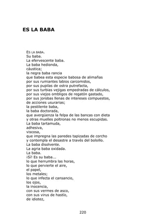 ES LA BABA



 ES LA BABA.
 Su baba.
 La efervescente baba.
 La baba hedionda,
 cáustica;
 la negra baba rancia
 que babea esta especie babosa de alimañas
 por sus rumiantes labios carcomidos,
 por sus pupilas de ostra putrefacta,
 por sus turbias vejigas empedradas de cálculos,
 por sus viejos ombligos de regatón gastado,
 por sus jorobas llenas de intereses compuestos,
 de acciones usurarias;
 la pestilente baba,
 la baba doctorada,
 que avergüenza la felpa de las bancas con dieta
 y otras muelles poltronas no menos escupidas.
 La baba tartamuda,
 adhesiva,
 viscosa,
 que impregna las paredes tapizadas de corcho
 y contempla el desastre a través del bolsillo.
 La baba disolvente.
 La agria baba oxidada.
 La baba.
 ¡Sí! Es su baba...
 lo que herrumbra las horas,
 lo que pervierte el aire,
 el papel,
 los metales;
 lo que infecta el cansancio,
 los ojos,
 la inocencia,
 con sus vermes de asco,
 con sus virus de hastío,
 de idiotez,


                              220
 