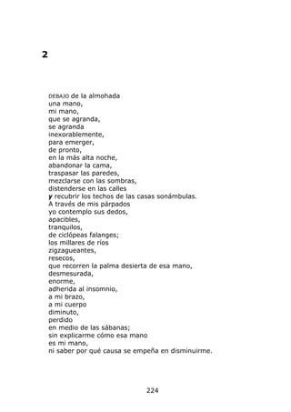 2



    DEBAJO  de la almohada
    una mano,
    mi mano,
    que se agranda,
    se agranda
    inexorablemente,
    para emerger,
    de pronto,
    en la más alta noche,
    abandonar la cama,
    traspasar las paredes,
    mezclarse con las sombras,
    distenderse en las calles
    y recubrir los techos de las casas sonámbulas.
    A través de mis párpados
    yo contemplo sus dedos,
    apacibles,
    tranquilos,
    de ciclópeas falanges;
    los millares de ríos
    zigzagueantes,
    resecos,
    que recorren la palma desierta de esa mano,
    desmesurada,
    enorme,
    adherida al insomnio,
    a mi brazo,
    a mi cuerpo
    diminuto,
    perdido
    en medio de las sábanas;
    sin explicarme cómo esa mano
    es mi mano,
    ni saber por qué causa se empeña en disminuirme.




                                224
 