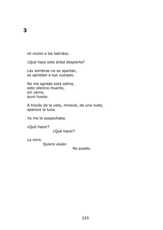 3



    ME ASOMO   a los ladridos.

    ¿Qué hace este árbol despierto?

    Las sombras no se apartan,
    se aprietan a sus cuerpos.

    No me agrada esta calma,
    este silencio muerto,
    sin carne,
    puro hueso.

    A través de la veta, mineral, de una nube,
    aparece la luna.

    Ya me lo sospechaba.

    ¿Qué hacer?
                    ¿Qué hacer?

    La miro.
               Quiero ulular.
                                 No puedo.




                                     225
 