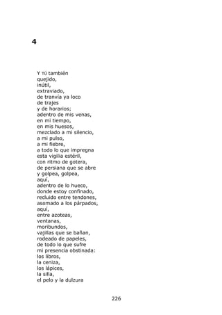 4



    Y TÚ también
    quejido,
    inútil,
    extraviado,
    de tranvía ya loco
    de trajes
    y de horarios;
    adentro de mis venas,
    en mi tiempo,
    en mis huesos,
    mezclado a mi silencio,
    a mi pulso,
    a mi fiebre,
    a todo lo que impregna
    esta vigilia estéril,
    con ritmo de gotera,
    de persiana que se abre
    y golpea, golpea,
    aquí,
    adentro de lo hueco,
    donde estoy confinado,
    recluido entre tendones,
    asomado a los párpados,
    aquí,
    entre azoteas,
    ventanas,
    moribundos,
    vajillas que se bañan,
    rodeado de papeles,
    de todo lo que sufre
    mi presencia obstinada:
    los libros,
    la ceniza,
    los lápices,
    la silla,
    el pelo y la dulzura


                               226
 