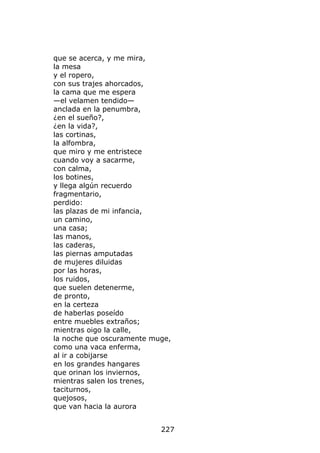 que se acerca, y me mira,
la mesa
y el ropero,
con sus trajes ahorcados,
la cama que me espera
—el velamen tendido—
anclada en la penumbra,
¿en el sueño?,
¿en la vida?,
las cortinas,
la alfombra,
que miro y me entristece
cuando voy a sacarme,
con calma,
los botines,
y llega algún recuerdo
fragmentario,
perdido:
las plazas de mi infancia,
un camino,
una casa;
las manos,
las caderas,
las piernas amputadas
de mujeres diluidas
por las horas,
los ruidos,
que suelen detenerme,
de pronto,
en la certeza
de haberlas poseído
entre muebles extraños;
mientras oigo la calle,
la noche que oscuramente muge,
como una vaca enferma,
al ir a cobijarse
en los grandes hangares
que orinan los inviernos,
mientras salen los trenes,
taciturnos,
quejosos,
que van hacia la aurora


                           227
 