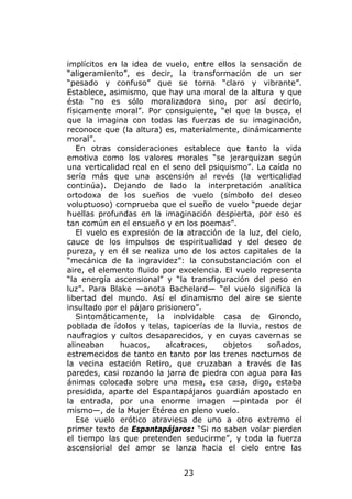 implícitos en la idea de vuelo, entre ellos la sensación de
“aligeramiento”, es decir, la transformación de un ser
“pesado y confuso” que se torna “claro y vibrante”.
Establece, asimismo, que hay una moral de la altura y que
ésta “no es sólo moralizadora sino, por así decirlo,
físicamente moral”. Por consiguiente, “el que la busca, el
que la imagina con todas las fuerzas de su imaginación,
reconoce que (la altura) es, materialmente, dinámicamente
moral”.
   En otras consideraciones establece que tanto la vida
emotiva como los valores morales “se jerarquizan según
una verticalidad real en el seno del psiquismo”. La caída no
sería más que una ascensión al revés (la verticalidad
continúa). Dejando de lado la interpretación analítica
ortodoxa de los sueños de vuelo (símbolo del deseo
voluptuoso) comprueba que el sueño de vuelo “puede dejar
huellas profundas en la imaginación despierta, por eso es
tan común en el ensueño y en los poemas”.
   El vuelo es expresión de la atracción de la luz, del cielo,
cauce de los impulsos de espiritualidad y del deseo de
pureza, y en él se realiza uno de los actos capitales de la
“mecánica de la ingravidez”: la consubstanciación con el
aire, el elemento fluido por excelencia. El vuelo representa
“la energía ascensional” y “la transfiguración del peso en
luz”. Para Blake —anota Bachelard— “el vuelo significa la
libertad del mundo. Así el dinamismo del aire se siente
insultado por el pájaro prisionero”.
   Sintomáticamente, la inolvidable casa de Girondo,
poblada de ídolos y telas, tapicerías de la lluvia, restos de
naufragios y cultos desaparecidos, y en cuyas cavernas se
alineaban     huacos,     alcatraces,    objetos     soñados,
estremecidos de tanto en tanto por los trenes nocturnos de
la vecina estación Retiro, que cruzaban a través de las
paredes, casi rozando la jarra de piedra con agua para las
ánimas colocada sobre una mesa, esa casa, digo, estaba
presidida, aparte del Espantapájaros guardián apostado en
la entrada, por una enorme imagen —pintada por él
mismo—, de la Mujer Etérea en pleno vuelo.
   Ese vuelo erótico atraviesa de uno a otro extremo el
primer texto de Espantapájaros: “Si no saben volar pierden
el tiempo las que pretenden seducirme”, y toda la fuerza
ascensiorial del amor se lanza hacia el cielo entre las


                              23
 