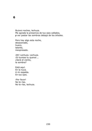 6



    BUENAS noches, lechuza.
    Me agrada la presencia de tus ojos callados,
    y ver pastar las sombras debajo de los árboles.

    Pero hay algo esta noche,
    desazonado,
    hueco,
    latente,
    inexpresado.

    ¡Ah! Lechuza. Lechuza.
    ¡Si tuviese tu quena!...
    ¿Será el viento,
    la sombra?

    Está aquí.
    En la nuca.
    A mi espalda.
    En tus ojos.

    ¡Por favor!
    No te rías.
    No te rías, lechuza.




                                  230
 