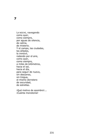 7



    LA NOCHE, navegando
    como ayer,
    como siempre,
    por aguas de silencio,
    de calma,
    de misterio.
    Y el campo, las ciudades,
    los árboles,
    lo inmóvil,
    rodando por el aire,
    como ayer,
    como siempre,
    a miles de kilómetros,
    hacia el sol,
    hacia el día,
    para seguir de nuevo,
    sin descanso,
    sin tregua,
    el mismo derrotero
    de oscuridad,
    de estrellas.

    ¡Qué motivo de asombro!...
    ¡Cuánta monotonía!




                                 231
 