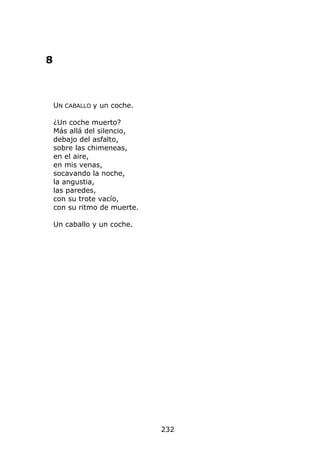 8



    UN CABALLO y un coche.

    ¿Un coche muerto?
    Más allá del silencio,
    debajo del asfalto,
    sobre las chimeneas,
    en el aire,
    en mis venas,
    socavando la noche,
    la angustia,
    las paredes,
    con su trote vacío,
    con su ritmo de muerte.

    Un caballo y un coche.




                              232
 