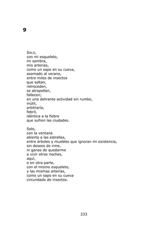 9



    SOLO,
    con mi esqueleto,
    mi sombra,
    mis arterias,
    como un sapo en su cueva,
    asomado al verano,
    entre miles de insectos
    que saltan,
    retroceden,
    se atropellan,
    fallecen;
    en una delirante actividad sin rumbo,
    inútil,
    arbitraría,
    febril,
    idéntica a la fiebre
    que sufren las ciudades.

    Solo,
    con la ventana
    abierta a las estrellas,
    entre árboles y muebles que ignoran mi existencia,
    sin deseos de irme,
    ni ganas de quedarme
    a vivir otras noches,
    aquí,
    o en otra parte,
    con el mismo esqueleto,
    y las mismas arterías,
    como un sapo en su cueva
    circundado de insectos.




                                  233
 