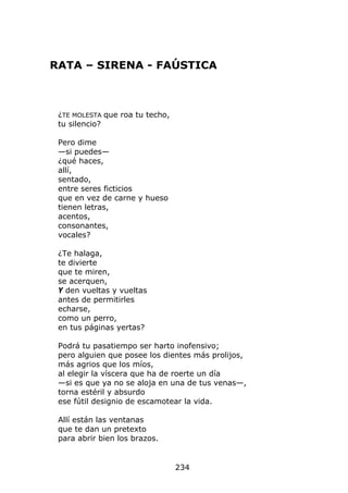 RATA – SIRENA - FAÚSTICA



 ¿TE MOLESTA que roa tu techo,
 tu silencio?

 Pero dime
 —si puedes—
 ¿qué haces,
 allí,
 sentado,
 entre seres ficticios
 que en vez de carne y hueso
 tienen letras,
 acentos,
 consonantes,
 vocales?

 ¿Te halaga,
 te divierte
 que te miren,
 se acerquen,
 Y den vueltas y vueltas
 antes de permitirles
 echarse,
 como un perro,
 en tus páginas yertas?

 Podrá tu pasatiempo ser harto inofensivo;
 pero alguien que posee los dientes más prolijos,
 más agrios que los míos,
 al elegir la víscera que ha de roerte un día
 —si es que ya no se aloja en una de tus venas—,
 torna estéril y absurdo
 ese fútil designio de escamotear la vida.

 Allí están las ventanas
 que te dan un pretexto
 para abrir bien los brazos.


                                 234
 