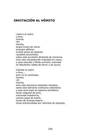 INVITACIÓN AL VÓMITO



 CÚBRETE   el rostro
 y llora.
 Vomita.
 ¡Sí!
 Vomita,
 largos trozos de vidrio,
 amargos alfileres,
 turbios gritos de espanto,
 vocablos carcomidos;
 sobre este purulento desborde de inocencia,
 ante esta nauseabunda iniquidad sin cauce,
 y esta castrada y fétida sumisión cultivada
 en flatulentos caldos de terror y de ayuno.

 Cúbrete el rostro
 y llora...
 pero no te contengas.
 Vomita.
 ¡Sí!
 Vomita,
 ante esta paranoica estupidez macabra,
 sobre este delirante cretinismo estentóreo
 y esta senil orgía de egoísmo prostático:
 lacios coágulos de asco,
 macerada impotencia,
 rancios jugos de hastío,
 trozos de amarga espera...
 horas entrecortadas por relinchos de angustia.




                               236
 