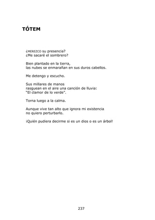 TÓTEM



 ¿MEREZCO su presencia?
 ¿Me sacaré el sombrero?

 Bien plantado en la tierra,
 las nubes se enmarañan en sus duros cabellos.

 Me detengo y escucho.

 Sus millares de manos
 rasguean en el aire una canción de lluvia:
 “El clamor de lo verde”.

 Torna luego a la calma.

 Aunque vive tan alto que ignora mi existencia
 no quiero perturbarlo.

 ¡Quién pudiera decirme si es un dios o es un árbol!




                               237
 