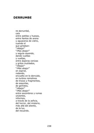 DERRUMBE



ME derrumbé,
caía
entre astillas y huesos,
entre llantos de arena
y aguaceros de vidrio,
cuando oí
que gritaban:
“¡Abajo!”
“¡Mas abajo!”
y seguía cayendo,
dando vueltas
y vueltas,
entre ásperas cenizas
y gritos mutilados,
“¡Abajo!”
“¡Más abajo!”
en espiral,
rodando,
envuelto en lo derruido,
en turbios remolinos
de trozos y fragmentos,
de esquirlas,
de gemidos,
“¡Abajo!”
“¡Más abajo!”
entre escombros y ruinas
ululantes,
informes,
a través de la asfixia,
del horror, del misterio,
más allá del aliento,
de la luz,
del recuerdo.




                            238
 