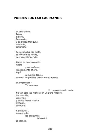 PUEDES JUNTAR LAS MANOS



 LA GENTE dice:
 Polvo,
 Sideral,
 Funerario,
 y se queda tranquila,
 contenta,
 satisfecha.

 Pero escucha ese grillo,
 esa brizna de noche,
 de vida enloquecida.

 Ahora es cuando canta.
 Ahora
         y no mañana.
 Precisamente ahora.
 Aquí.
         A nuestro lado...
 como si no pudiera cantar en otra parte.

 ¿Comprendes?
        Yo tampoco.

                              Yo no comprendo nada.
 No tan sólo tus manos son un puro milagro.
 Un traspiés,
 un olvido,
 y acaso fueras mosca,
 lechuga,
 cocodrilo.

 Y después...
 esa estrella.
           No preguntes.
                     ¡Misterio!
 El silencio.


                                  239
 