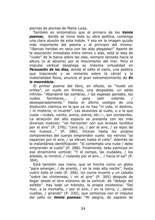 piernas de plumas de María Luisa.
   También es sintomático que el primero de los Veinte
poemas, donde se inicia toda su obra poética, contenga
una clara alusión de esta índole. Y eso en la imagen quizás
más importante del poema y al principio del mismo:
“¡Barcas heridas en seco con las alas plegadas!” Aparte de
la asociación inmediata entre remos y alas, está la idea de
“vuelo” de la barca sobre las olas, siempre lanzada hacia la
altura (o al abismo) por el movimiento del mar. Pero el
impulso vertical despliega su máxima virtualidad en
Persuasión de los días, donde el salto al vacío, una poética
que trasciende y se remonta sobre la cárcel y la
materialidad física, anuncia el gran estremecimiento de En
la masmédula.
   El primer poema del libro, en efecto, es “Vuelo sin
orillas”, un vuelo sin límites, una despedida, un adiós
infinito: “Abandoné las sombras, / las espesas paredes, los
ruidos     familiares...    /    para    salir    volando       /
desesperadamente.” Hasta el último vestigio de una
disolución cósmica en la que ya no hay “ni vida, ni destino,
/ ni misterio, ni muerte”. Las alusiones al vuelo, o a lo que
vuela —nubes, viento, arena, astros, etc.—, son constantes.
La atracción del alto espacio se presenta con los más
diversos matices: “¡el horizonte! con sus briosos tordillos
por el aire” (P. 278); “¿era yo, / por el aire, / ya lejos de
mis huesos...” (P. 286). Incluso hasta los propios
componentes del cuerpo emprenden vuelo: los nervios “se
esparcen por el aire, / se elevan hasta el cielo”. Además de
la instantánea identificación: “Si contemplo una nube / debo
emprender el vuelo” (P. 288). Finalmente, todo participa en
ese dinamismo vertical: “Y el campo, las ciudades, / los
árboles, lo inmóvil, / rodando por el aire... / hacia el sol” (P.
304).
   Está también esa mano, que se hincha como un globo
“para emerger, / de pronto, / en la más alta noche”, hasta
cubrir todo el cielo (P. 296). Un coche muerto y un caballo
“sobre las chimeneas, / en el aire” (P. 305) después de
llegar desde el otro extremo de la vertical: de “debajo del
asfalto”. Hay todo un tránsito, la propia existencia: “Del
mar, a la montaña, / por el aire, / en la tierra, /...dando
vueltas, / girando” (P. 335), que comienza con el impulso
del salto en Veinte poemas: “Mi alegría, de zapatos de


                                24
 