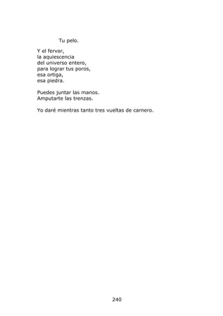 Tu pelo.

Y el fervor,
la aquiescencia
del universo entero,
para lograr tus poros,
esa ortiga,
esa piedra.

Puedes juntar las manos.
Amputarte las trenzas.

Yo daré mientras tanto tres vueltas de carnero.




                              240
 