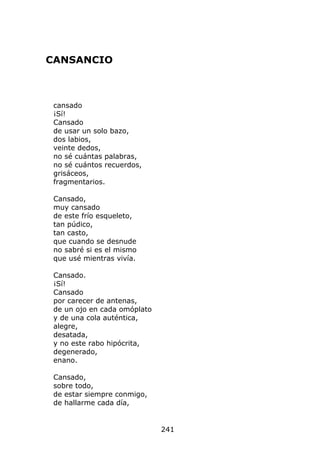 CANSANCIO



 cansado
 ¡Sí!
 Cansado
 de usar un solo bazo,
 dos labios,
 veinte dedos,
 no sé cuántas palabras,
 no sé cuántos recuerdos,
 grisáceos,
 fragmentarios.

 Cansado,
 muy cansado
 de este frío esqueleto,
 tan púdico,
 tan casto,
 que cuando se desnude
 no sabré si es el mismo
 que usé mientras vivía.

 Cansado.
 ¡Sí!
 Cansado
 por carecer de antenas,
 de un ojo en cada omóplato
 y de una cola auténtica,
 alegre,
 desatada,
 y no este rabo hipócrita,
 degenerado,
 enano.

 Cansado,
 sobre todo,
 de estar siempre conmigo,
 de hallarme cada día,


                              241
 