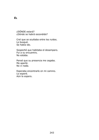 ÉL




 ¿DÓNDE estará?
 ¿Dónde se habrá escondido?

 Creí que se ocultaba entre los ruidos.
 Lo busqué.
 Se había ido.

 Sospeché que habitaba el desamparo.
 Fui a su encuentro.
 No estaba.

 Pensé que su presencia me cegaba.
 Me aparté.
 No vi nada.

 Esperaba encontrarlo en mi camino.
 Lo esperé.
 Aún lo espero.




                                243
 