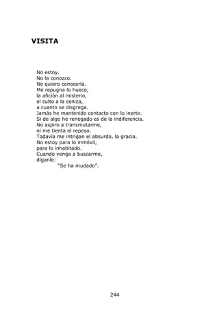 VISITA



 No estoy.
 No la conozco.
 No quiero conocerla.
 Me repugna lo hueco,
 la afición al misterio,
 el culto a la ceniza,
 a cuanto se disgrega.
 Jamás he mantenido contacto con lo inerte.
 Si de algo he renegado es de la indiferencia.
 No aspiro a transmutarme,
 ni me tienta el reposo.
 Todavía me intrigan el absurdo, la gracia.
 No estoy para lo inmóvil,
 para lo inhabitado.
 Cuando venga a buscarme,
 díganle:
           “Se ha mudado”.




                               244
 
