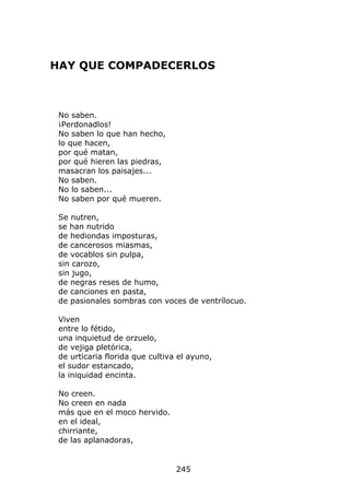 HAY QUE COMPADECERLOS



 No saben.
 ¡Perdonadlos!
 No saben lo que han hecho,
 lo que hacen,
 por qué matan,
 por qué hieren las piedras,
 masacran los paisajes...
 No saben.
 No lo saben...
 No saben por qué mueren.

 Se nutren,
 se han nutrido
 de hediondas imposturas,
 de cancerosos miasmas,
 de vocablos sin pulpa,
 sin carozo,
 sin jugo,
 de negras reses de humo,
 de canciones en pasta,
 de pasionales sombras con voces de ventrílocuo.

 Viven
 entre lo fétido,
 una inquietud de orzuelo,
 de vejiga pletórica,
 de urticaria florida que cultiva el ayuno,
 el sudor estancado,
 la iniquidad encinta.

 No creen.
 No creen en nada
 más que en el moco hervido.
 en el ideal,
 chirriante,
 de las aplanadoras,


                                 245
 