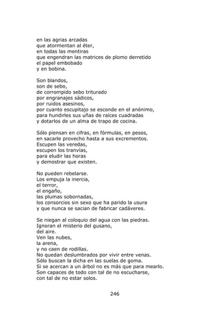 en las agrias arcadas
que atormentan al éter,
en todas las mentiras
que engendran las matrices de plomo derretido
el papel embobado
y en bobina.

Son blandos,
son de sebo,
de corrompido sebo triturado
por engranajes sádicos,
por ruidos asesinos,
por cuanto escupitajo se esconde en el anónimo,
para hundirles sus uñas de raíces cuadradas
y dotarlos de un alma de trapo de cocina.

Sólo piensan en cifras, en fórmulas, en pesos,
en sacarle provecho hasta a sus excrementos.
Escupen las veredas,
escupen los tranvías,
para eludir las horas
y demostrar que existen.

No pueden rebelarse.
Los empuja la inercia,
el terror,
el engaño,
las plumas sobornadas,
los consorcios sin sexo que ha parido la usura
y que nunca se sacian de fabricar cadáveres.

Se niegan al coloquio del agua con las piedras.
Ignoran el misterio del gusano,
del aire.
Ven las nubes,
la arena,
y no caen de rodillas.
No quedan deslumbrados por vivir entre venas.
Sólo buscan la dicha en las suelas de goma.
Si se acercan a un árbol no es más que para mearlo.
Son capaces de todo con tal de no escucharse,
con tal de no estar solos.


                              246
 