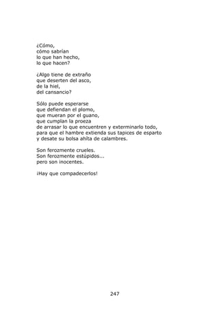 ¿Cómo,
cómo sabrían
lo que han hecho,
lo que hacen?

¿Algo tiene de extraño
que deserten del asco,
de la hiel,
del cansancio?

Sólo puede esperarse
que defiendan el plomo,
que mueran por el guano,
que cumplan la proeza
de arrasar lo que encuentren y exterminarlo todo,
para que el hambre extienda sus tapices de esparto
y desate su bolsa ahíta de calambres.

Son ferozmente crueles.
Son ferozmente estúpidos...
pero son inocentes.

¡Hay que compadecerlos!




                              247
 