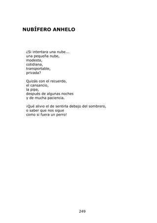 NUBÍFERO ANHELO



 ¿Si intentara una nube...
 una pequeña nube,
 modesta,
 cotidiana,
 transportable,
 privada?

 Quizás con el recuerdo,
 el cansancio,
 la pipa,
 después de algunas noches
 y de mucha paciencia.

 ¡Qué alivio el de sentirla debajo del sombrero,
 o saber que nos sigue
 como si fuera un perro!




                                249
 