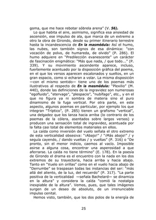 goma, que me hace rebotar sóbrela arena” (V. 56).
   Lo que habita el aire, asimismo, significa esa ansiedad de
ascensión, ese impulso de ala, que marca de un extremo a
otro la obra de Girondo, desde su primer itinerario terrestre
hasta la incandescencia de En la masmédula: Así el humo,
las nubes, son también signos de esa dinámica: “con
vocación de polvo, de humareda, de olvido” (P. 286). El
humo adquiere en “Predilección evanescente” un carácter
de fascinación enigmática: “Más que nada, / que todo...” (P.
339). Y su movimiento ascendente aparece, incluso,
fuertemente acentuado por la disposición gráfica del poema,
en el que los versos aparecen escalonados y sueltos, en un
gran espacio, como si echaran a volar. La misma disposición
—con el mismo sentido— tiene uno de los poemas más
ilustrativos al respecto de En la masmédula: “Plexilio” (M.
440), donde las definiciones de la ingravidez son numerosas
“egofluido”, “etervago”, “plespacio”, “nubífago”, etc., y en el
que no figura ya ni sombra de materia sino el puro
dinamismo de la fuga vertical. Por otra parte, en este
aspecto, algunos poemas en particular, por ejemplo los que
integran “Tríptico”, (P. 285) tienen un grafismo “vertical”,
una delgadez que los lanza hacia arriba (lo contrario de los
poemas de la cólera, asentados sobre largos versos) y
producen una sensación total de ingravidez, acentuada por
la falta casi total de elementos materiales en ellos.
   La caída como inversión del vuelo señala el otro extremo
de esta verticalidad obsesiva: “¡Abajo!” / “¡Más abajo!” / y
seguía cayendo, / dando vueltas / y vueltas” (P. 316) o “De
pronto, sin el menor indicio, caemos al vacío. Imposible
asirse a alguna cosa, encontrar una asperosidad a que
aferrarse. La caída no tiene término” (E. 178). En la poesía
de Girondo el drama es el encuentro con la nada en los dos
extremos de su trayectoria, hacia arriba y hacia abajo.
Tanto en “Vuelo sin orillas” como en el vuelo hacia abajo de
“Derrumbe” se traspasan todas las instancias del ser: “más
allá del aliento, de la luz, del recuerdo” (P. 317). “La parte
positiva de la verticalidad —señala Bachelard— se dinamiza
en la altura” y considera la caída “comió la nostalgia
inexpiable de la altura”. Vemos, pues, que tales imágenes
surgen de un deseo de absoluto, de un irrenunciable
impulso cenital.
   Hemos visto, también, que los dos polos de la energía de


                               25
 