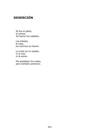 DESERCIÓN



 SE fue el pasto,
 el arroyo.
 Se fueron los caballos.

 Los árboles,
 la casa,
 los caminos se fueron.

 La costa ya no estaba,
 ni la mar,
 ni la arena.

 Me quedaban las nubes,
 pero también partieron.




                           251
 