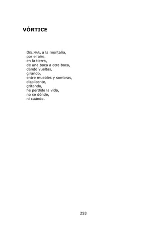 VÓRTICE



 DEL MAR, a la montaña,
 por el aire,
 en la tierra,
 de una boca a otra boca,
 dando vueltas,
 girando,
 entre muebles y sombras,
 displicente,
 gritando,
 he perdido la vida,
 no sé dónde,
 ni cuándo.




                            253
 