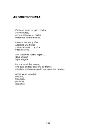 ARBORESCENCIA



 CREÍ que fuese un pelo rebelde,
 atormentado,
 pero al mirarme el pecho
 comprobé que era verde.

 Pasaron noches y días.
 Apareció una hojita
 y después otra... y otra...
 y todavía otra.

 ¿Un trébol de cuatro hojas?...
 ¡Qué alegre!
 ¡Qué alegría!

 Pero al morir los meses,
 una dura corteza recubría su tronco,
 mientras le iban creciendo unas cuantas ramitas.

 Ahora ya es un árbol
 solitario,
 frondoso,
 perfecto,
 chiquitito.




                                  254
 