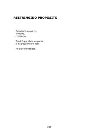 RESTRINGIDO PROPÓSITO



 DEMASIADO corpóreo,
 limitado,
 compacto.

 Tendré que abrir los poros
 y disgregarme un poco.

 No digo demasiado.




                              255
 