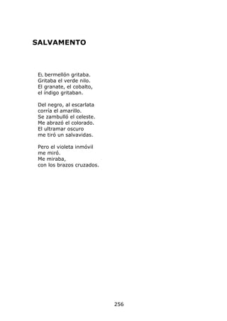 SALVAMENTO



 EL bermellón gritaba.
 Gritaba el verde nilo.
 El granate, el cobalto,
 el índigo gritaban.

 Del negro, al escarlata
 corría el amarillo.
 Se zambulló el celeste.
 Me abrazó el colorado.
 El ultramar oscuro
 me tiró un salvavidas.

 Pero el violeta inmóvil
 me miró.
 Me miraba,
 con los brazos cruzados.




                            256
 