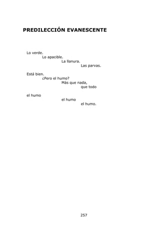 PREDILECCIÓN EVANESCENTE



 Lo verde.
         Lo apacible.
                    La llanura.
                                  Las parvas.

 Está bien.
          ¿Pero el humo?
                     Más que nada,
                               que todo

 el humo
                    el humo
                                  el humo.




                                  257
 