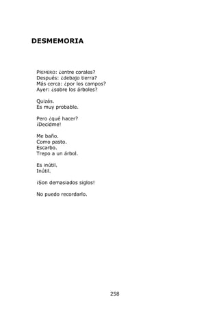DESMEMORIA



 PRIMERO: ¿entre corales?
 Después: ¿debajo tierra?
 Más cerca: ¿por los campos?
 Ayer: ¿sobre los árboles?

 Quizás.
 Es muy probable.

 Pero ¿qué hacer?
 ¡Decidme!

 Me baño.
 Como pasto.
 Escarbo.
 Trepo a un árbol.

 Es inútil.
 Inútil.

 ¡Son demasiados siglos!

 No puedo recordarlo.




                               258
 