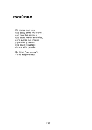 ESCRÚPULO



 ME parece que vivo,
 que estoy entre los ruidos,
 que miro las paredes,
 que estas manos son mías,
 pero quizás me engañe
 y paredes y manos
 sólo sean recuerdos
 de una vida pasada.

 He dicho “me parece”.
 Yo no aseguro nada.




                               259
 