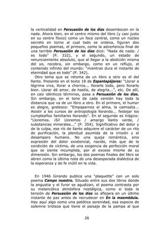 la verticalidad en Persuasión de los días desembocan en la
nada. Ahora bien, en el centro mismo del libro (y casi justo
en su centro físico) como un foco central, como un núcleo
secreto en torno al cual todo se ordena, figuran dos
pequeños poemas, el primero, como la advertencia final de
una terrible Persuasión de los días dice: “Nada de nada: /
es todo” (P. 332), y el segundo, un estado de
renunciamiento absoluto, que al llegar a la abolición misma
del yo, recobra, sin embargo, como en un reflujo, el
contenido infinito del mundo: “mientras dura el instante de
eternidad que es todo” (P. 342).
   Otro tema que se retoma de un libro a otro es el del
llanto. Presente en el texto 18 de Espantapájaros: “Llorar a
lágrima viva, llorar a chorros... llorarlo todo, pero llorarlo
bien. Llorar dé amor, de hastío, de alegría...”, etc. De allí,
en casi idénticos términos, pasa a Persuasión de los días.
Sin embargo, en el tono de cada versión hay toda la
distancia que va de un libro a otro. En el primero, el humor
es alegre, grotesco: “Empaparnos el alma, la camiseta...
Asistir a los cursos de antropología llorando... festejar los
cumpleaños familiares llorando”. En el segundo es trágico:
“Lloremos. ¡Sí! Lloremos / amargo llanto verde, /
substancias minerales...” (P. 354). Significativo del dolor y
de la culpa, ese río de llanto adquiere el carácter de un rito
de purificación, la plenitud asumida de la irrisión y el
desamparo humano. No una queja romántica, sino
expresión del dolor existencial, nacido, más que de la
condición de víctima, de una exigencia de perfección moral
que se siente incumplida, por el exceso mismo de su
dimensión. Sin embargo, los dos poemas finales del libro se
abren como la última nota de una desesperada dialéctica de
la esperanza y de fe inútil en la vida.


  En 1946 Girondo publica una “plaquette” con un solo
poema Campo nuestro. Situado entre sus dos libros donde
la angustia y el furor se agudizan, el poema contrasta por
su melancólica atmósfera nostálgica, como si toda la
tensión de Persuasión de los días se aflojara en un último
instante de paz antes de recrudecer en En la masmédula.
Hay aquí algo como una patética serenidad, esa especie de
solemne tristeza que tiene el paisaje de la pampa al que


                              26
 