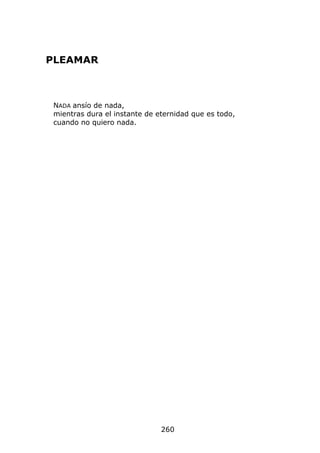 PLEAMAR



 NADA ansío de nada,
 mientras dura el instante de eternidad que es todo,
 cuando no quiero nada.




                               260
 