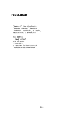 FIDELIDAD



 “¡VAMOS!”, dice el pañuelo.
 “Bueno. ¡Vamos!”, la cama.
 “¡Vamos! ¡Vamos!”, la colcha,
 las sábanas, la almohada.

 Los botines
 —¡qué tristes!—
 me miraron,
 —dormía—
 y después de un momento:
 “Nosotros nos quedamos”.




                             261
 